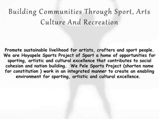 Promote sustainable livelihood for artists, crafters and sport people.
We are Hoyapele Sports Project of Sport a home of opportunities for
sporting, artistic and cultural excellence that contributes to social
cohesion and nation building. We Pele Sports Project (shorten name
for constitution ) work in an integrated manner to create an enabling
environment for sporting, artistic and cultural excellence.
 
