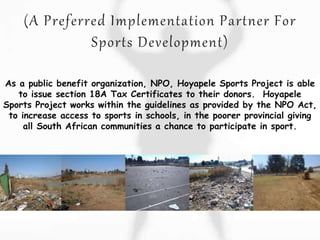 As a public benefit organization, NPO, Hoyapele Sports Project is able
to issue section 18A Tax Certificates to their donors. Hoyapele
Sports Project works within the guidelines as provided by the NPO Act,
to increase access to sports in schools, in the poorer provincial giving
all South African communities a chance to participate in sport.
 