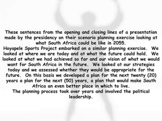 These sentences from the opening and closing lines of a presentation
made by the presidency on their scenario planning exercise looking at
what South Africa could be like in 2055.
Hoyapele Sports Project embarked on a similar planning exercise. We
looked at where we are today and at what the future could hold. We
looked at what we had achieved so far and our vision of what we would
want for South Africa in the future. We looked at our strategies
today and we assessed whether they would be appropriate for the
future. On this basis we developed a plan for the next twenty (20)
years a plan for the next (50) years, a plan that would make South
Africa an even better place in which to live.
The planning process took over years and involved the political
leadership.
 