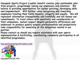Hoyapele Sports Project a public benefit creates jobs sustainable jobs
from projects, programmes valuing our employees and volunteer. We
believe in providing opportunities for career patching, developing skills
and empowerment. Will further value recognising and rewarding
employees treating them fairly honesty, integrity and equally. We will
represent information transparently and truthfully and will honour our
commitments. To treat others with sensitivity and consideration to
their uniqueness, mutual respect despite personality differences and
endeavour to produce quality outputs professionalism and productivity
take responsibility for ownership of the obligations vested in our
position.
Please contact us should you require assistance with your sports
implementation & facilitating, coordinating community participation in all
identified programmes.
hoyapelesportspro@yahoo.com
™
Copyright©100-530 NPO
 