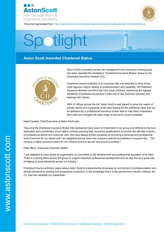 Commercial Insurance | Private Client Insurance | Healthcare Insurance | Risk Management
Document generated from: http://www.astonscott.com/latest-news/news/aston-scott-awarded-chartered-status
Aston Scott Awarded Chartered Status
Aston Scott, a privately owned risk management and insurance broking group
has been awarded the prestigious “Chartered Insurance Broker” status by the
Chartered Insurance Institute (CII).
Chartered Insurance Broker is an exclusive title only awarded to firms which
meet rigorous criteria relating to professionalism and capability. All Chartered
Insurance Brokers commit to the CII’s Code of Ethics, reinforcing the highest
standards of professional practice in their day to day business activities and
dealings with clients
With 12 offices across the UK, Aston Scott is well placed to serve the needs of
private clients and companies of all sizes looking for the additional value that can
be delivered by a professional insurance broker able to help them understand
their risks and navigate the wide range of insurance covers available.
Heidi Carslaw, Chief Executive of Aston Scott said
“Securing the Chartered Insurance Broker title represents many years of investment in our group and reflects on the true
dedication and commitment of our staff in actively pursuing their insurance qualifications to provide the ultimate in terms
of professional advice and customer care. We have always prided ourselves on providing a personal and professional
level of service for our clients and I am delighted that we have now received external accreditation to support this. This
remains a highly exclusive award for our industry and one we are very proud to achieve.”
Peter Blanc, Executive Chairman added
“I am delighted to have joined an organisation so committed to the development and professional reputation of its staff.
There is a strong ethos across the group to support individual professional development and we see this as a great way
of helping to raise standards across our industry."
Chartered Insurance Broker status allows Aston Scott to independently showcase its commitment to professionalism and
ethical standards to existing and prospective customers, in the knowledge that it is the pre-eminent industry institute, the
CII, that has validated our credentials."
 