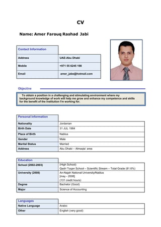 CV
Name: Amer Farouq Rashad Jabi
Contact Information
Address UAE-Abu Dhabi
Mobile +971 55 6245 198
Email amer_jabe@hotmail.com
Objective
To obtain a position in a challenging and stimulating environment where my
background knowledge of work will help me grow and enhance my competence and skills
for the benefit of the institution I'm working for.
Personal Information
Nationality Jordanian
Birth Date 31 JUL 1984
Place of Birth Nablus
Gender Male
Marital Status Married
Address Abu Dhabi – Almaqta’ area
Education
School (2002-2003) (High School)
Qadri Toqan School – Scientific Stream – Total Grade (81.6%)
University (2008) An-Najah National University/Nablus
[may - 2008]
(131 credit hours)
Degree Bachelor (Good)
Major Science of Accounting
Languages
Native Language Arabic
Other English (very good)
 