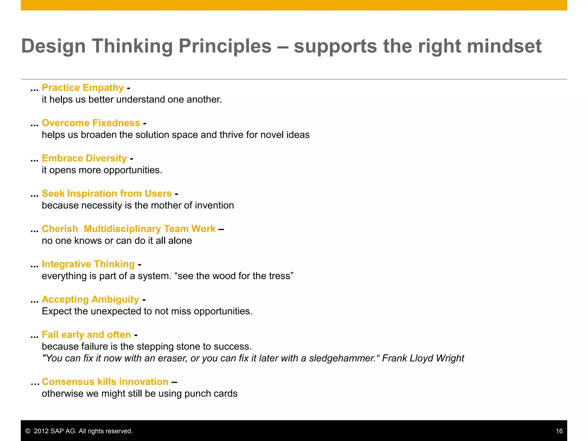 © 2012 SAP AG. All rights reserved. 16
Design Thinking Principles – supports the right mindset
... Practice Empathy -
it helps us better understand one another.
... Overcome Fixedness -
helps us broaden the solution space and thrive for novel ideas
... Embrace Diversity -
it opens more opportunities.
... Seek Inspiration from Users -
because necessity is the mother of invention
... Cherish Multidisciplinary Team Work –
no one knows or can do it all alone
... Integrative Thinking -
everything is part of a system. “see the wood for the tress”
... Accepting Ambiguity -
Expect the unexpected to not miss opportunities.
... Fail early and often -
because failure is the stepping stone to success.
"You can fix it now with an eraser, or you can fix it later with a sledgehammer.“ Frank Lloyd Wright
… Consensus kills innovation –
otherwise we might still be using punch cards
 