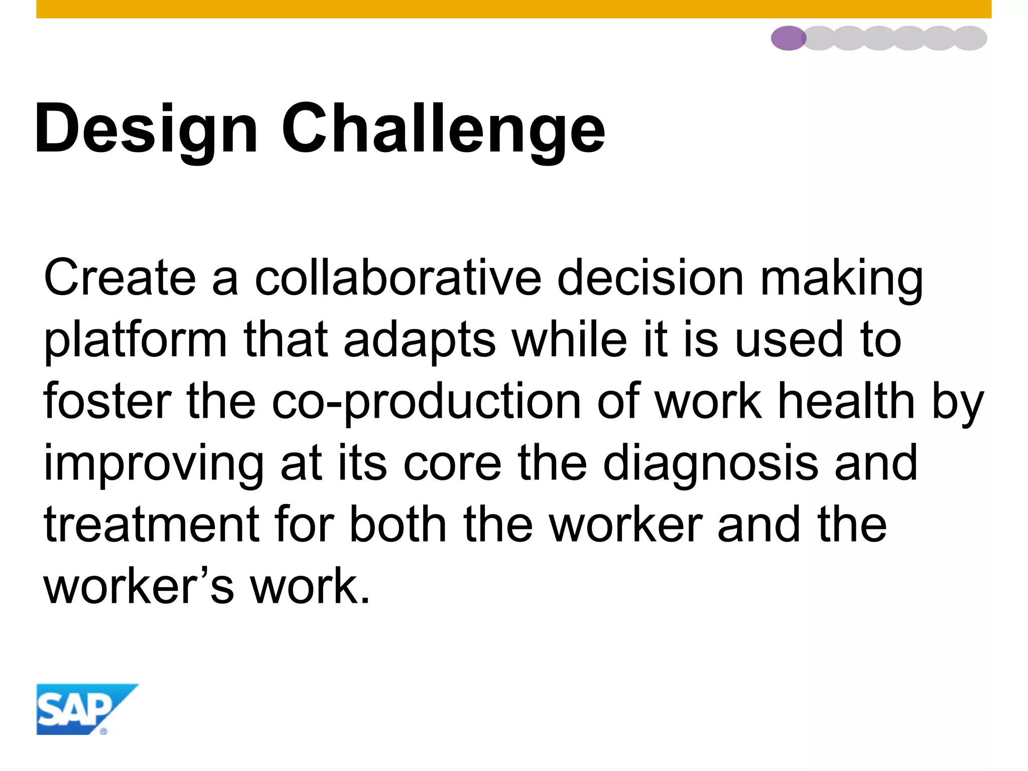 Design Challenge
Create a collaborative decision making
platform that adapts while it is used to
foster the co-production of work health by
improving at its core the diagnosis and
treatment for both the worker and the
worker’s work.
 