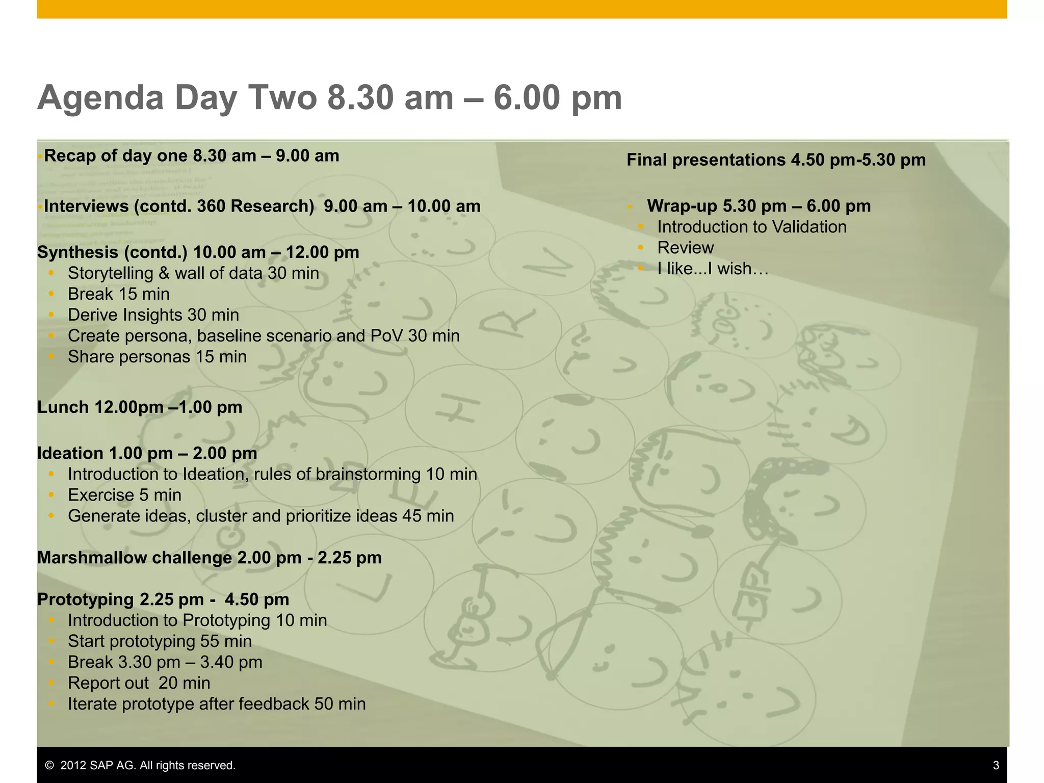 © 2012 SAP AG. All rights reserved. 3
Agenda Day Two 8.30 am – 6.00 pm
Recap of day one 8.30 am – 9.00 am
Interviews (contd. 360 Research) 9.00 am – 10.00 am
Synthesis (contd.) 10.00 am – 12.00 pm
 Storytelling & wall of data 30 min
 Break 15 min
 Derive Insights 30 min
 Create persona, baseline scenario and PoV 30 min
 Share personas 15 min
Lunch 12.00pm –1.00 pm
Ideation 1.00 pm – 2.00 pm
 Introduction to Ideation, rules of brainstorming 10 min
 Exercise 5 min
 Generate ideas, cluster and prioritize ideas 45 min
Marshmallow challenge 2.00 pm - 2.25 pm
Prototyping 2.25 pm - 4.50 pm
 Introduction to Prototyping 10 min
 Start prototyping 55 min
 Break 3.30 pm – 3.40 pm
 Report out 20 min
 Iterate prototype after feedback 50 min
Final presentations 4.50 pm-5.30 pm
 Wrap-up 5.30 pm – 6.00 pm
 Introduction to Validation
 Review
 I like...I wish…
 
