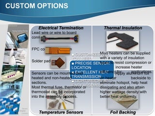 CUSTOM OPTIONS
Electrical Termination Thermal Insulation
Temperature Sensors Foil Backing
■ CUSTOMIZED ALL
YOU NEED
■ PRECISE SENSOR
LOCATION
■ EXCELLENT HEAT
TRANSMISSION
■ LIGHT WEIGHT &
EASY ASSEMBLY
Sensors can be mounted over
heated and non-heated
sections.
Most thermal fuse, thermistor or
thermostat can be incorporated
into the assembly process.
Lead wire or wire to board
connection
FPC connectors design
Solder pads
Miyo heaters can be supplied
with a variety of insulation
types to resist compression or
increase heater
efficiency for applications.Apply aluminum foil
on heater backside to
eliminate hotspot, help heat
dissipating and also attain
higher wattage density with
better heat uniformity.
 