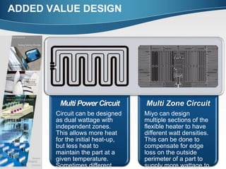 ADDED VALUE DESIGN
Multi Power Circuit
Circuit can be designed
as dual wattage with
independent zones.
This allows more heat
for the initial heat-up,
but less heat to
maintain the part at a
given temperature.
Sometimes different
Multi Zone Circuit
Miyo can design
multiple sections of the
flexible heater to have
different watt densities.
This can be done to
compensate for edge
loss on the outside
perimeter of a part to
supply more wattage to
 