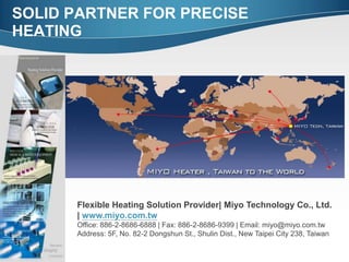 SOLID PARTNER FOR PRECISE
HEATING
Flexible Heating Solution Provider| Miyo Technology Co., Ltd.
| www.miyo.com.tw
Office: 886-2-8686-6888 | Fax: 886-2-8686-9399 | Email: miyo@miyo.com.tw
Address: 5F, No. 82-2 Dongshun St., Shulin Dist., New Taipei City 238, Taiwan
 