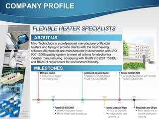 COMPANY PROFILE
ABOUT US
Miyo Technology is a professional manufacturer of flexible
heaters and trying to provide clients with the best heating
solution. All products are manufactured in accordance with ISO
9001:2008 quality system to meet all criteria for electronics
industry manufacturing, complying with RoHS 2.0 (2011/65/EU)
and REACH requirement for environment friendly.
MILESTONES
 