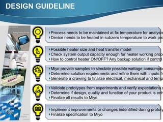 DESIGN GUIDELINE
Process needs to be maintained at fix temperature for analysis
Device needs to be heated in subzero temperature to work pro
Possible heater size and heat transfer model
Check system output capacity enough for heater working prope
How to control heater ON/OFF? Any backup solution if control
Miyo provide samples to simulate possible wattage consumptio
Determine solution requirements and refine them with inputs fr
Generate a drawing to finalize electrical, mechanical and temp
Implement improvements or changes indentified during prototy
Finalize specification to Miyo
Validate prototypes from experiments and verify expectations o
Determine if design, quality and function of your product is enh
Finalize all results to Miyo
 