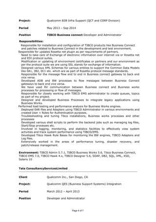 Project: Qualcomm B2B Infra Support (QCT and CORP Division)
Period May 2013 – Sep 2014
Position TIBCO Business connect Developer and Administrator
Responsibilities:
Responsible for installation and configuration of TIBCO products like Business Connect
and patches related to Business Connect in the development and test environment.
Responsible for updates Rosetta net plugin as per requirements of partners.
Need to take care of Exchange of electronic information over internet via or Rosetta net
and EDI protocol suites.
Modification or updating of environment certificates or partners and our environment as
per the protocol suite we are using SSL stands for exchange of information.
Designed various XML Schemas for various entities to support the Common Data Models
like 0A1, 3B2, 0C1 etc. which are as part of Rosetta protocol message standards.
Responsible for the message flow end to end in Business connect gateway to back end
vice versa.
Developed ADB and BW processes to flow messages between Business Connect
gateways to back end vice versa.
We have used RV communication between Business connect and Business works
processes for processing or flow of messages.
Responsible for closely working with TIBCO EMS administrator to create queues, topics
as part of my project.
Designed and developed Business Processes to integrate legacy applications using
Business Works.
Performed load testing and performance analysis for Business Works engines.
Deployed EAR files and Adapters using TIBCO Administrator in various environments and
created User + Roles for Authentication purposes.
Troubleshooting and tuning Tibco installations, Business works processes and other
processes
Developed various shell scripts to perform the backend jobs such as managing log files,
Start/Stop processes etc.
Involved in logging, monitoring, and statistics facilities to effectively view system
activities and track system performance using TIBCO/EMS.
Developed Tibco Hawk Rule Bases for monitoring the BW engines, TIBCO Adapters and
Log files.
Extensively worked in the areas of performance tuning, disaster recovery, and
patch/release management.
Environment: TIBCO Admin 5.7.1, TIBCO Business Works 5.6, Tibco Business Connect,
TIBCO EMS 7.0, TIBCO Hawk 4.x, TIBCO Designer 5.6, SOAP, DB2, SQL, XML, XSD,
Solaris 10
Tata ConsultancyServicesLimited
Client Qualcomm Inc., San Diego, CA
Project: Qualcomm QES (Business Support Systems) Integration
Period March 2012 – April 2013
Position Developer and Administrator
Page 4 of 7
 