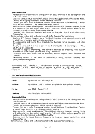 Responsibilities:
Responsible for installation and configuration of TIBCO products in the development and
test environment.
Designed various XML Schemas for various entities to support the Common Data Model.
Created the mapping documents for the interfaces identified.
Created Web services for Framework services like GEH (Global Error Handling). Created
WSDL for SOAP services, XPATH transformations and XSLT.
Responsible for closely working with TIBCO EMS administrator to create queues, topics
and bridges to meet the project requirements. Performed all the business workflow and
published transformed data on the EMS using BW.
Designed and developed Business Processes to integrate legacy applications using
Business Works.
Performed load testing and performance analysis for Business Works engines.
Deployed EAR files and Adapters using TIBCO Administrator in various environments and
created User + Roles for Authentication purposes.
Troubleshooting and tuning Tibco installations, Business works processes and other
processes
Developed various shell scripts to perform the backend jobs such as managing log files,
Start/Stop processes etc.
Involved in logging, monitoring, and statistics facilities to effectively view system
activities and track system performance using TIBCO/EMS.
Developed Tibco Hawk Rule Bases for monitoring the BW engines, TIBCO Adapters and
Log files.
Extensively worked in the areas of performance tuning, disaster recovery, and
patch/release management.
Environment: TIBCO Admin 5.7.1, TIBCO Business Works 5.6, Tibco Business Connect,
TIBCO EMS 7.0, TIBCO Hawk 4.x, TIBCO Designer 5.6, SOAP, DB2, SQL, XML, XSD,
Solaris 10
Tata ConsultancyServicesLimited
Client Qualcomm Inc., San Diego, CA
Project: Qualcomm CEMS (Customer & Equipment management systems)
Period Apr 2019 – March 2012
Position Developer and Administrator
Responsibilities:
Responsible for installation and configuration of TIBCO products in the development and
test environment.
Designed various XML Schemas for various entities to support the Common Data Model.
Created the mapping documents for the interfaces identified.
Created Web services for Framework services like GEH (Global Error Handling). Created
WSDL for SOAP services, XPATH transformations and XSLT.
Responsible for closely working with TIBCO EMS administrator to create queues, topics
and bridges to meet the project requirements. Performed all the business workflow and
published transformed data on the EMS using BW.
Designed and developed Business Processes to integrate legacy applications using
Business Works.
Performed load testing and performance analysis for Business Works engines.
Page 5 of 7
 