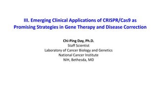 III. Emerging Clinical Applications of CRISPR/Cas9 as
Promising Strategies in Gene Therapy and Disease Correction
Chi-Ping Day, Ph.D.
Staff Scientist
Laboratory of Cancer Biology and Genetics
National Cancer Institute
NIH, Bethesda, MD
 