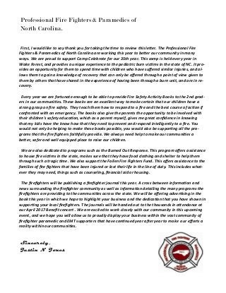 Sincerely,
Justin N Jones
Professional Fire Fighters & Paramedics of
North Carolina.
First, I would like to say thank you for taking the time to review this letter. The Professional Fire
Fighters & Paramedics of North Carolina are working this year to better our community in many
ways. We are proud to support Camp Celebrate for our 35th year. This camp is held every year in
Wake Forest, and provides a unique experience to the pediatric burn victims in the state of NC. It pro-
vides an opportunity for them to spend time with children who have suffered similar injuries, and al-
lows them to gain a knowledge of recovery that can only be offered through a point of view given to
them by others that have shared in the experience of having been through a burn unit, and are in re-
covery.
Every year we are fortunate enough to be able to provide Fire Safety Activity Books to the 2nd grad-
ers in our communities. These books are an excellent way to make certain that our children have a
strong grasp on fire safety. They teach them how to respond to a fire and the best course of action if
confronted with an emergency. The books also give the parents the opportunity to be involved with
their children's safety education, which as a parent myself, gives me great confidence in knowing
that my kids have the know how that they need to prevent and respond intelligently to a fire. You
would not only be helping to make these books possible, you would also be supporting all the pro-
grams that the fire fighters faithfully provide. We always need help to make our communities a
better, safer and well equipped place to raise our children.
We are also dedicated to programs such as the Burned Out Response. This program offers assistance
to house fire victims in the state, makes sure that they have food clothing and shelter to help them
through such a tragic time. We also support the Fallen Fire Fighters Fund. This offers assistance to the
families of fire fighters that have been injured or lost their life in the line of duty. This includes what-
ever they may need, things such as counseling, financial aid or housing.
The firefighters will be publishing a firefighter journal this year. A cross between information and
news surrounding the firefighter community as well as information detailing the many programs the
firefighters are providing to the communities across the state. We will be offering advertising in the
book this year in which we hope to highlight your business and the dedication that you have shown in
supporting your local firefighters. The journals will be handed out to the thousands in attendance at
our April 2017 Benefit concert . We are excited to work closely with our community in this upcoming
event, and we hope you will allow us to proudly display your business within the vast community of
firefighter paramedic and EMT supporters that have continued year after year to make our efforts a
reality within our communities.
 