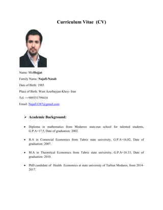 Curriculum Vitae (CV)
Name: MirHojjat
Family Name: Najafi-Nasab
Date of Birth: 1985
Place of Birth: West Azerbayjan-Khoy- Iran
Tel: ++989351799416
Email: Najafi1387@gmail.com
 Academic Background:
 Diploma in mathematics from Modarres state-run school for talented students,
G.P.A=17.5, Date of graduation: 2002.
 B.A in Comercial Economics from Tabriz state university, G.P.A=16,82, Date of
graduation: 2007.
 M.A in Theoretical Economics from Tabriz state university, G.P.A=16.33, Date of
graduation: 2010.
 PhD candidate of Health Economics at state university of Tarbiat Modares, from 2014-
2017.
 