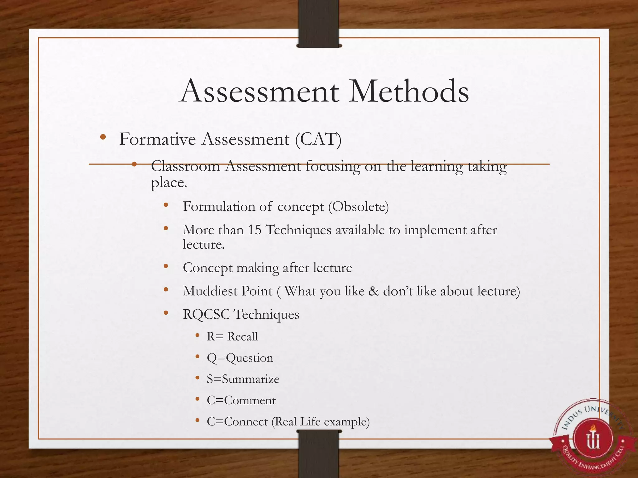 Assessment Methods
• Formative Assessment (CAT)
• Classroom Assessment focusing on the learning taking
place.
• Formulation of concept (Obsolete)
• More than 15 Techniques available to implement after
lecture.
• Concept making after lecture
• Muddiest Point ( What you like & don’t like about lecture)
• RQCSC Techniques
• R= Recall
• Q=Question
• S=Summarize
• C=Comment
• C=Connect (Real Life example)
 