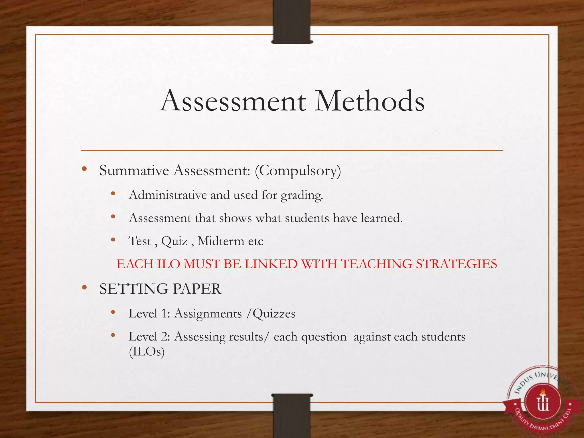 Assessment Methods
• Summative Assessment: (Compulsory)
• Administrative and used for grading.
• Assessment that shows what students have learned.
• Test , Quiz , Midterm etc
EACH ILO MUST BE LINKED WITH TEACHING STRATEGIES
• SETTING PAPER
• Level 1: Assignments /Quizzes
• Level 2: Assessing results/ each question against each students
(ILOs)
 