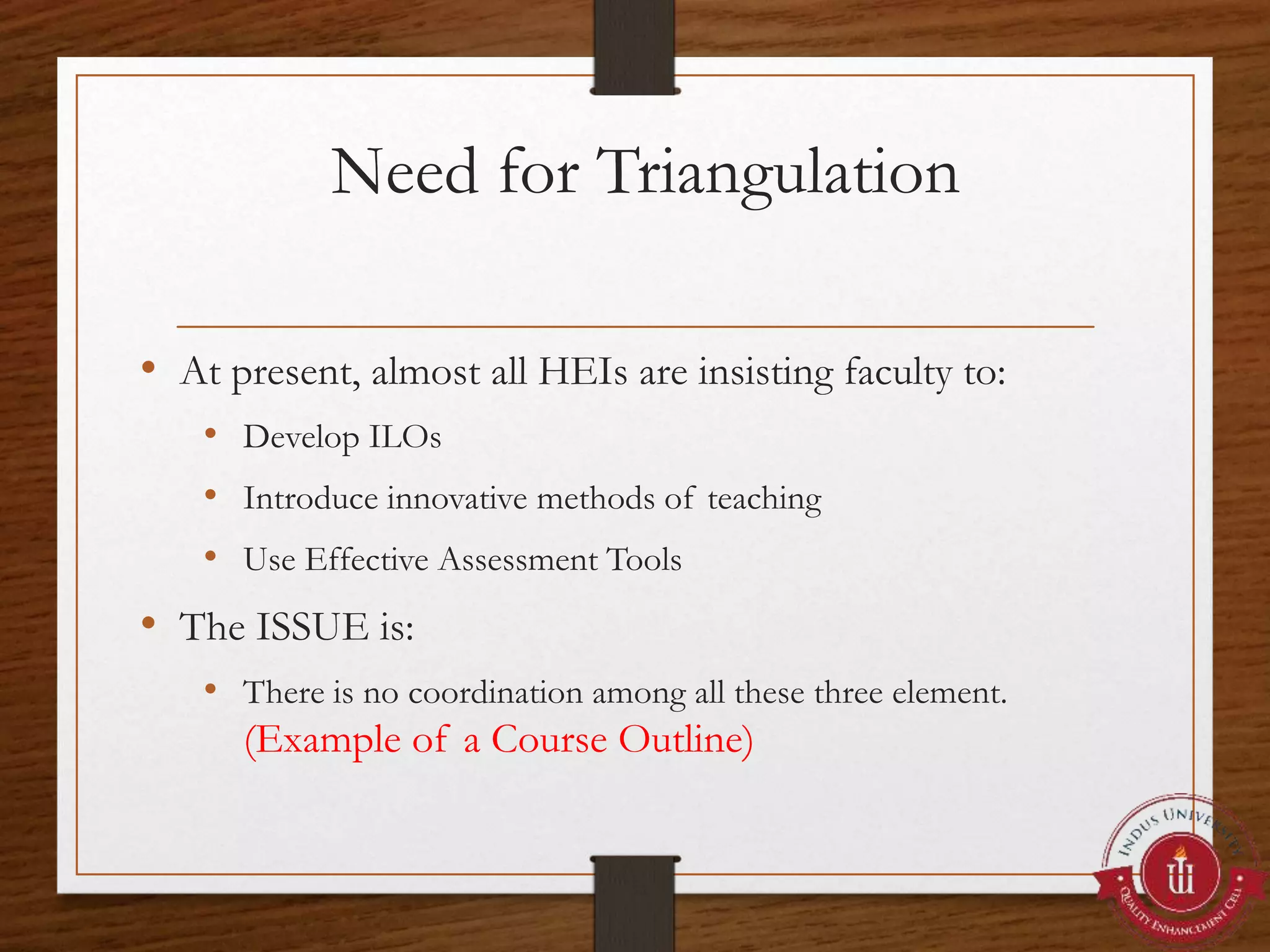 Need for Triangulation
• At present, almost all HEIs are insisting faculty to:
• Develop ILOs
• Introduce innovative methods of teaching
• Use Effective Assessment Tools
• The ISSUE is:
• There is no coordination among all these three element.
(Example of a Course Outline)
 