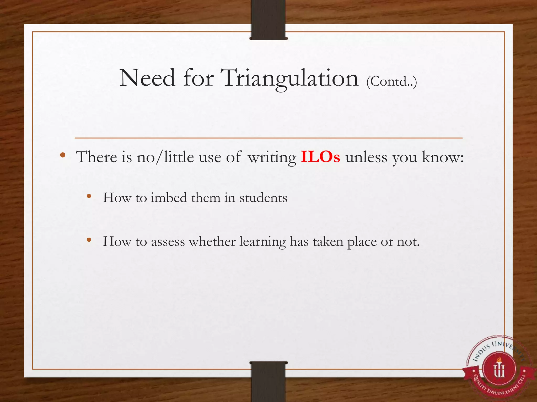 Need for Triangulation (Contd..)
• There is no/little use of writing ILOs unless you know:
• How to imbed them in students
• How to assess whether learning has taken place or not.
 