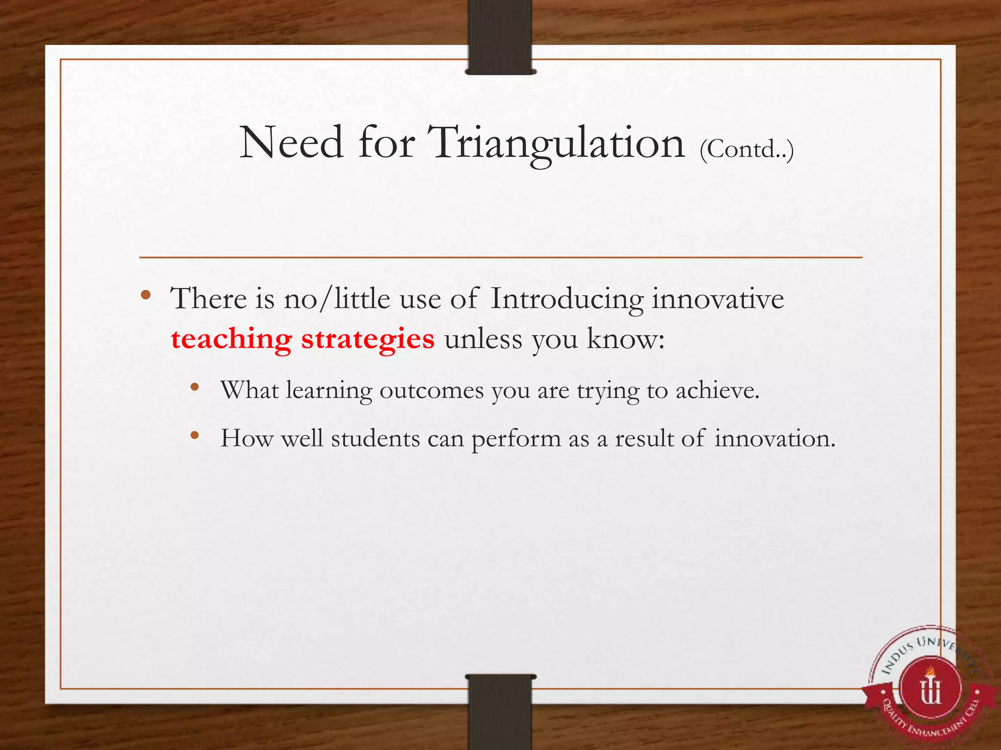 Need for Triangulation (Contd..)
• There is no/little use of Introducing innovative
teaching strategies unless you know:
• What learning outcomes you are trying to achieve.
• How well students can perform as a result of innovation.
 