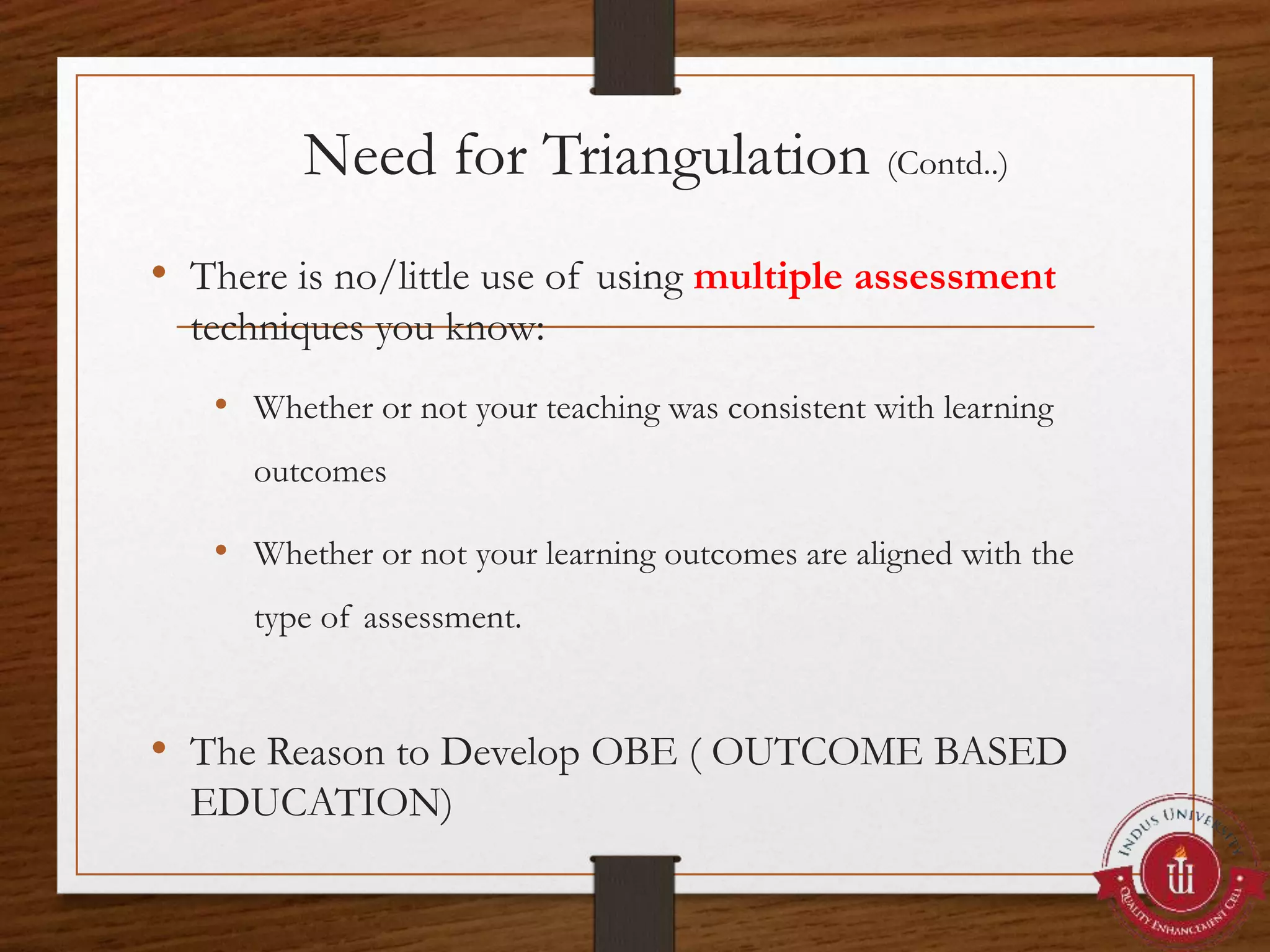 Need for Triangulation (Contd..)
• There is no/little use of using multiple assessment
techniques you know:
• Whether or not your teaching was consistent with learning
outcomes
• Whether or not your learning outcomes are aligned with the
type of assessment.
• The Reason to Develop OBE ( OUTCOME BASED
EDUCATION)
 