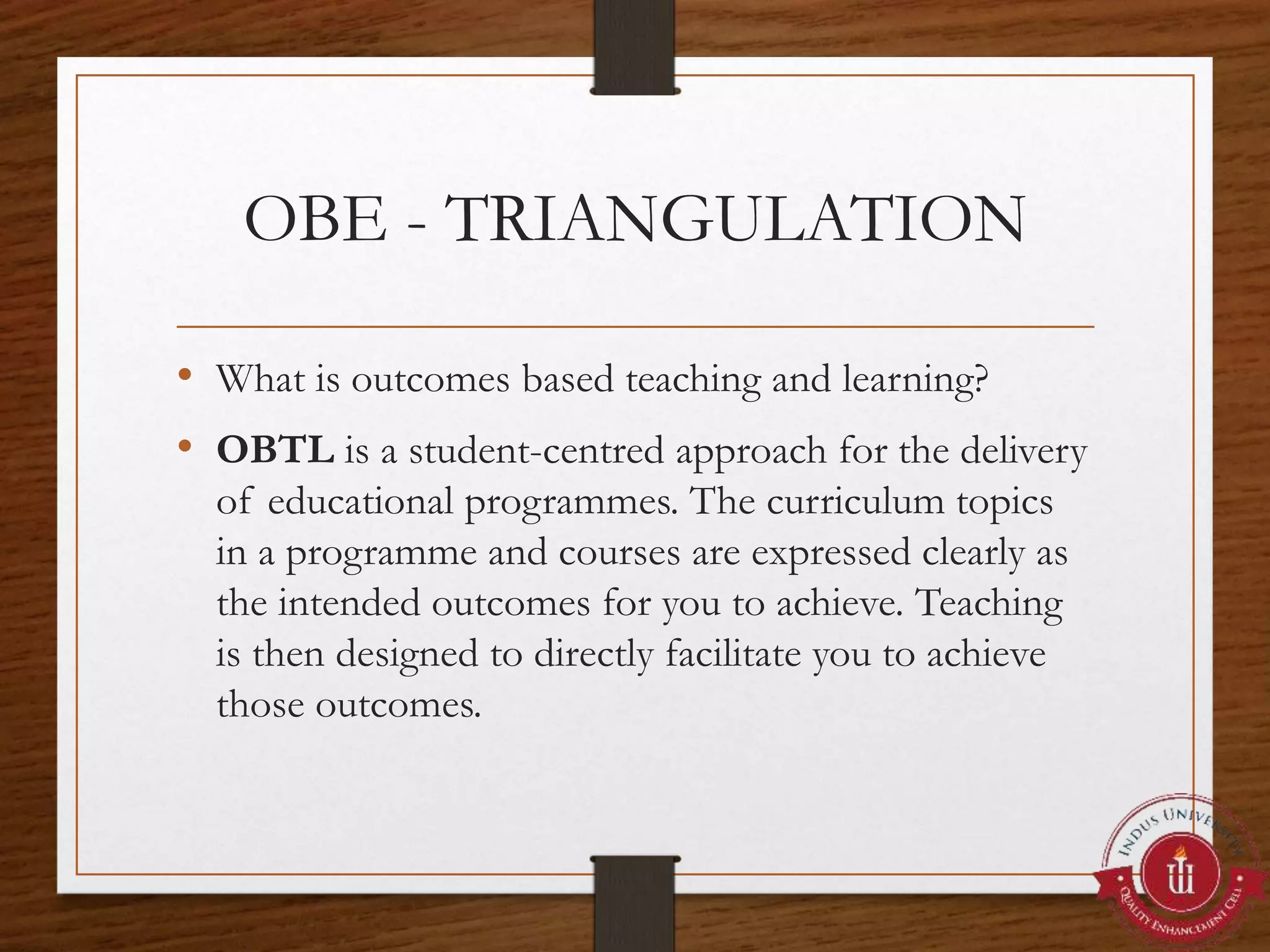 OBE - TRIANGULATION
• What is outcomes based teaching and learning?
• OBTL is a student-centred approach for the delivery
of educational programmes. The curriculum topics
in a programme and courses are expressed clearly as
the intended outcomes for you to achieve. Teaching
is then designed to directly facilitate you to achieve
those outcomes.
 
