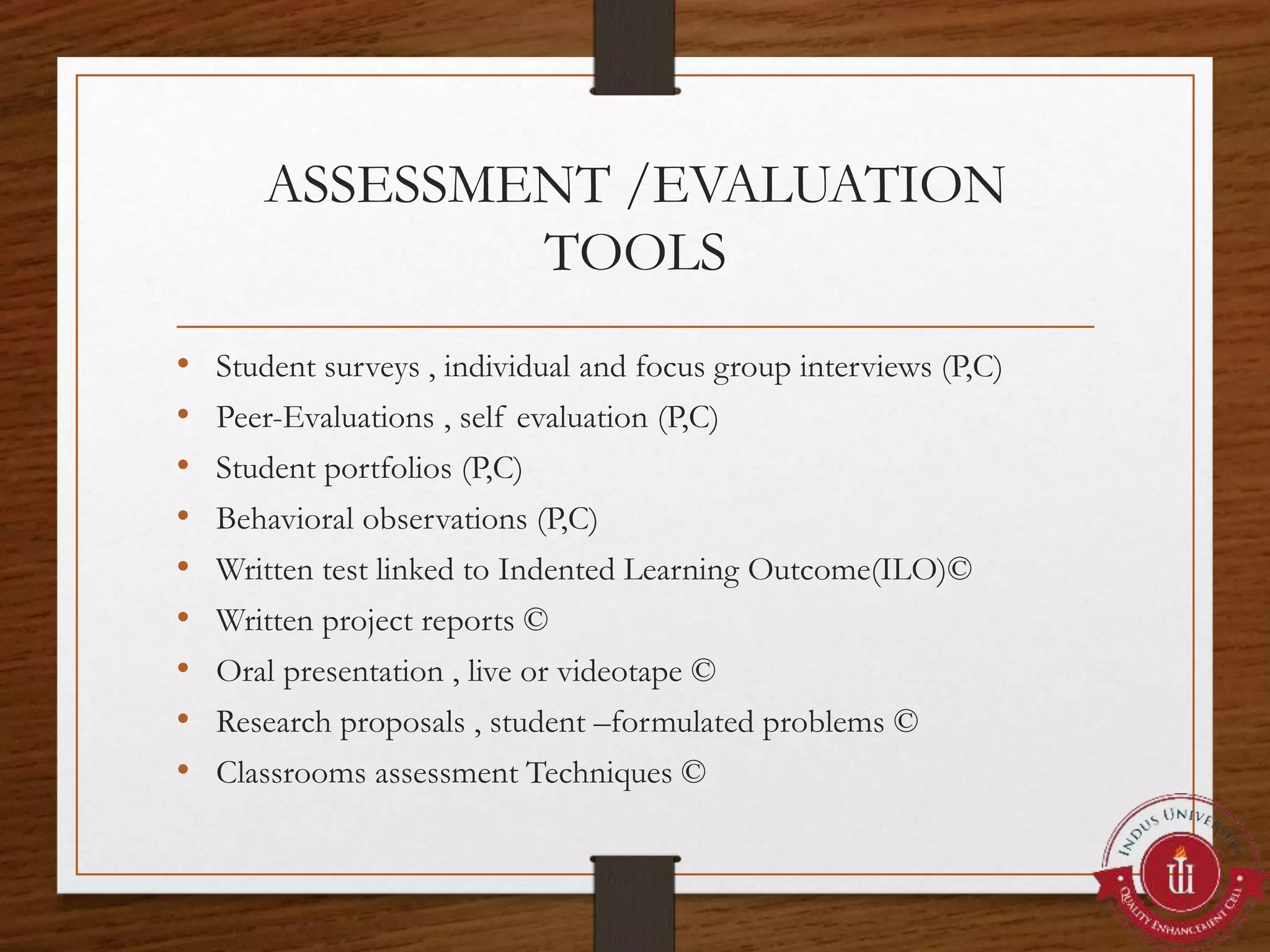 ASSESSMENT /EVALUATION
TOOLS
• Student surveys , individual and focus group interviews (P,C)
• Peer-Evaluations , self evaluation (P,C)
• Student portfolios (P,C)
• Behavioral observations (P,C)
• Written test linked to Indented Learning Outcome(ILO)©
• Written project reports ©
• Oral presentation , live or videotape ©
• Research proposals , student –formulated problems ©
• Classrooms assessment Techniques ©
 