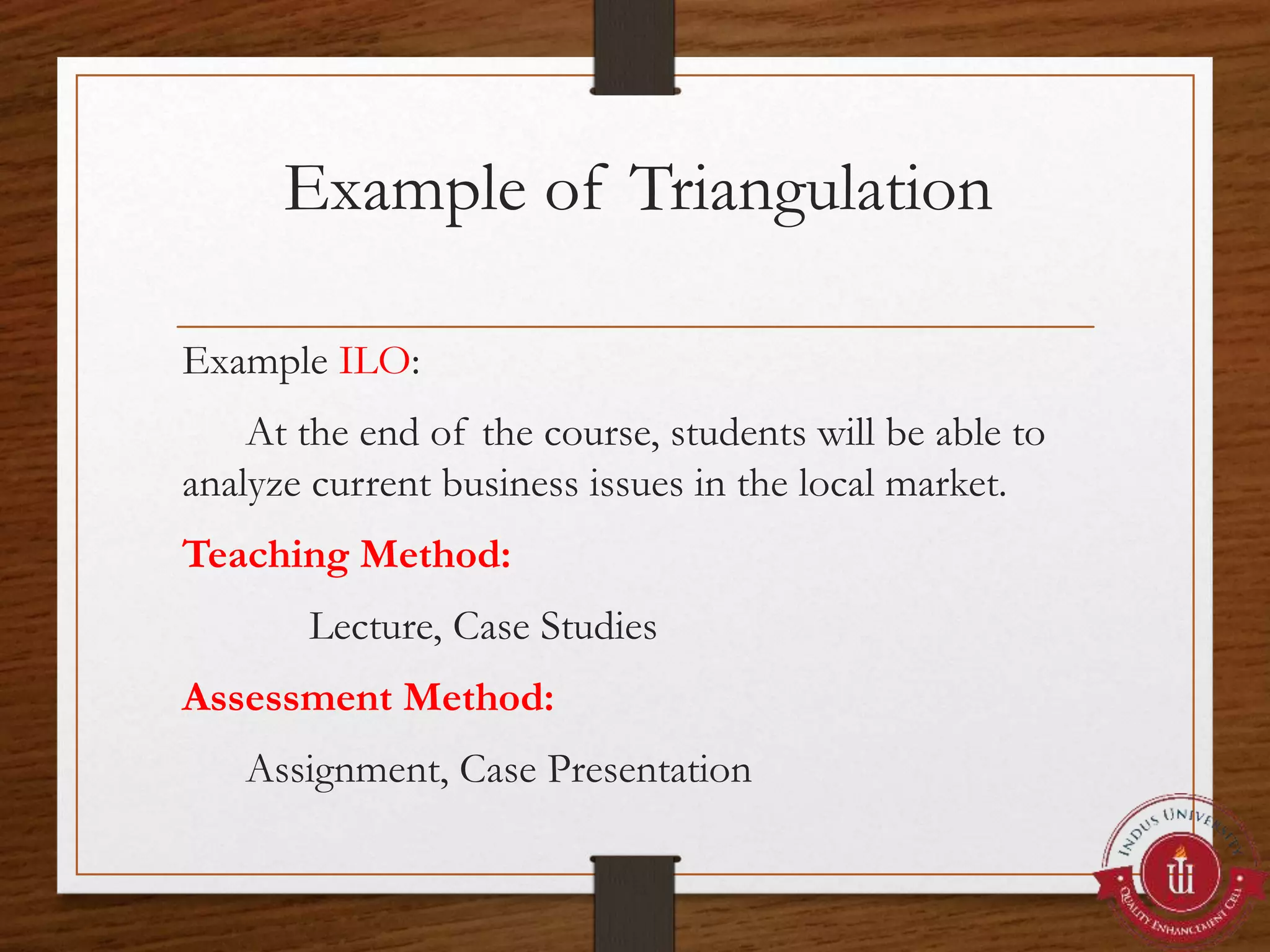 Example of Triangulation
Example ILO:
At the end of the course, students will be able to
analyze current business issues in the local market.
Teaching Method:
Lecture, Case Studies
Assessment Method:
Assignment, Case Presentation
 