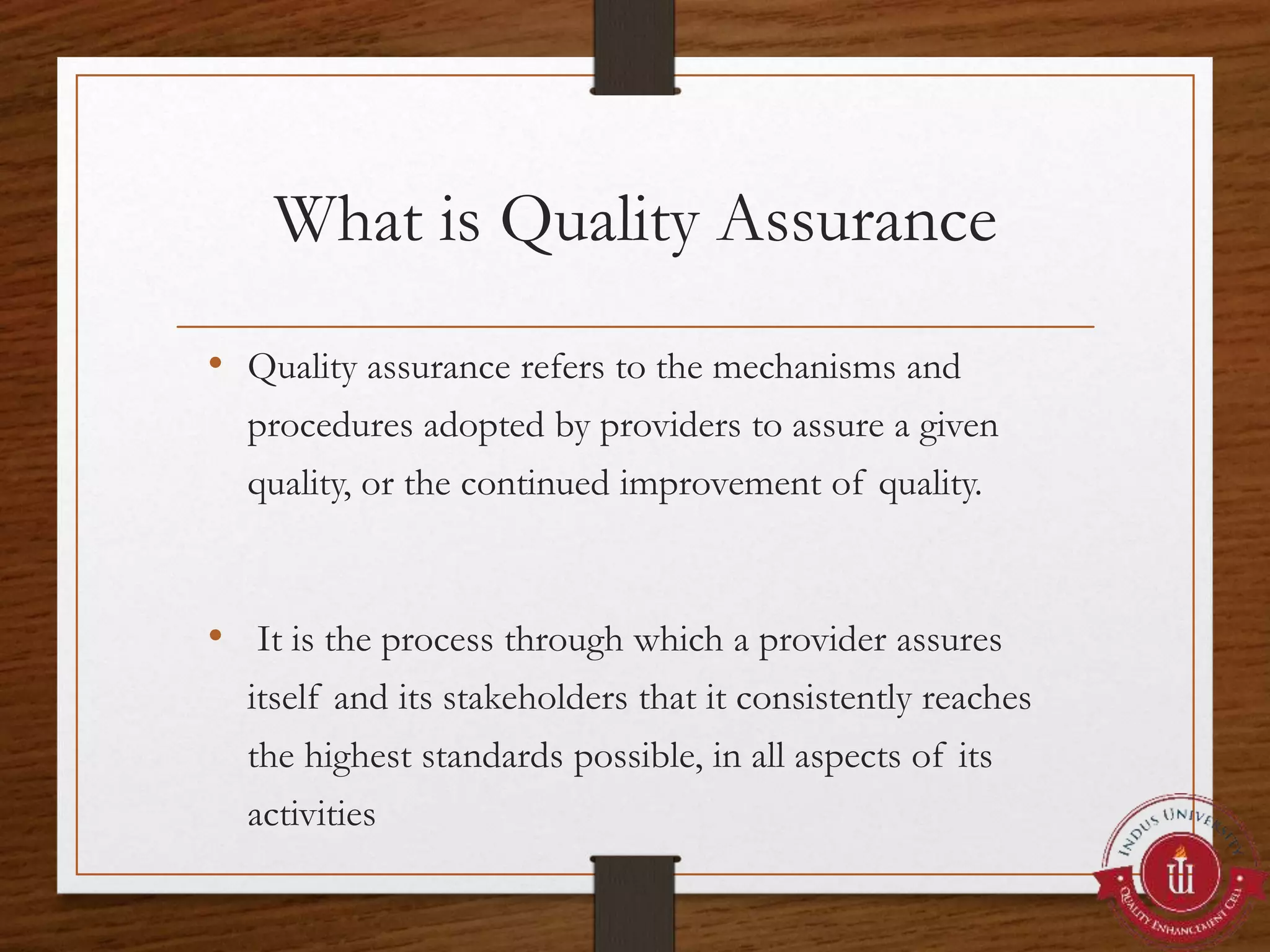 What is Quality Assurance
• Quality assurance refers to the mechanisms and
procedures adopted by providers to assure a given
quality, or the continued improvement of quality.
• It is the process through which a provider assures
itself and its stakeholders that it consistently reaches
the highest standards possible, in all aspects of its
activities
 