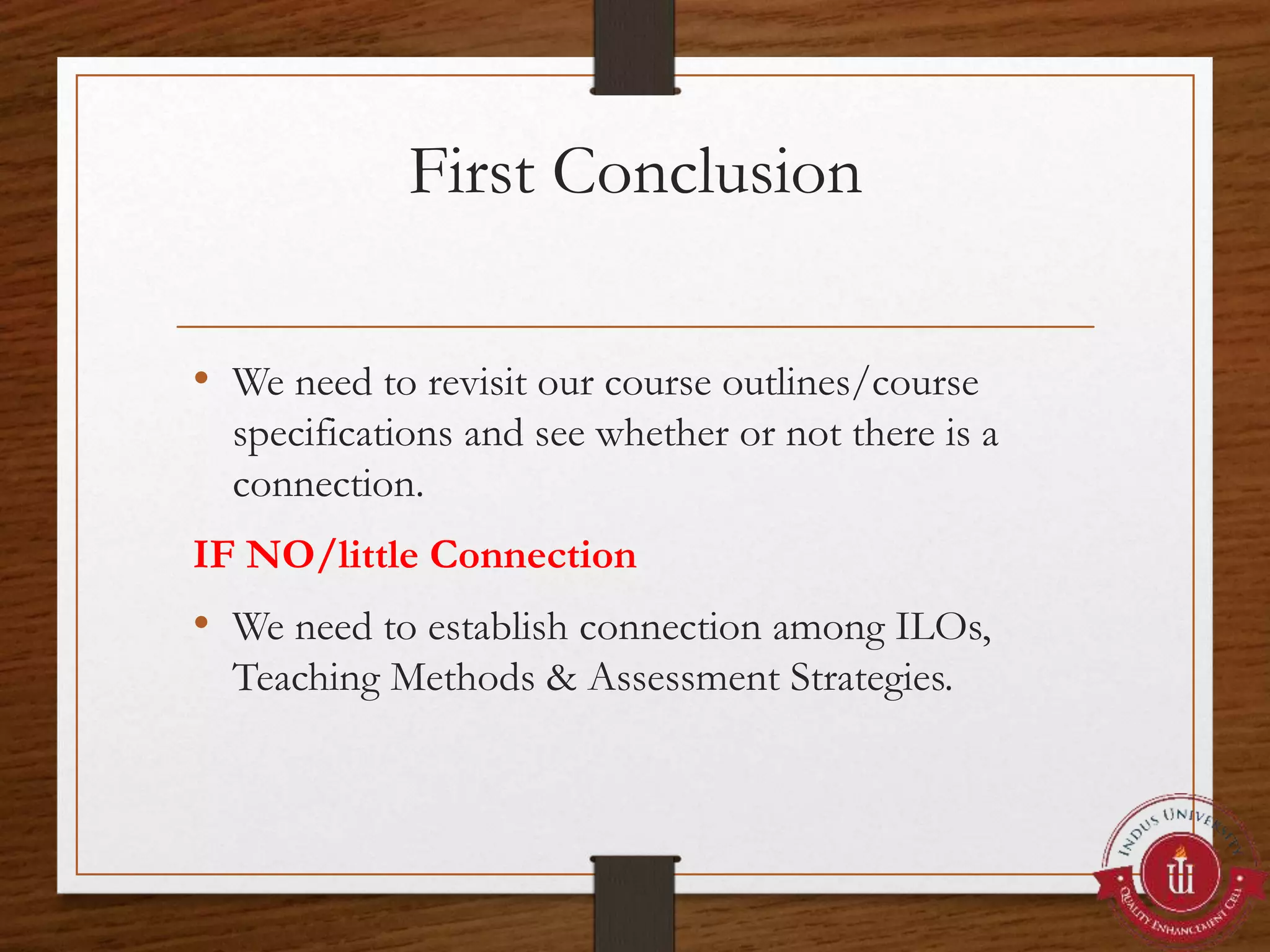 First Conclusion
• We need to revisit our course outlines/course
specifications and see whether or not there is a
connection.
IF NO/little Connection
• We need to establish connection among ILOs,
Teaching Methods & Assessment Strategies.
 