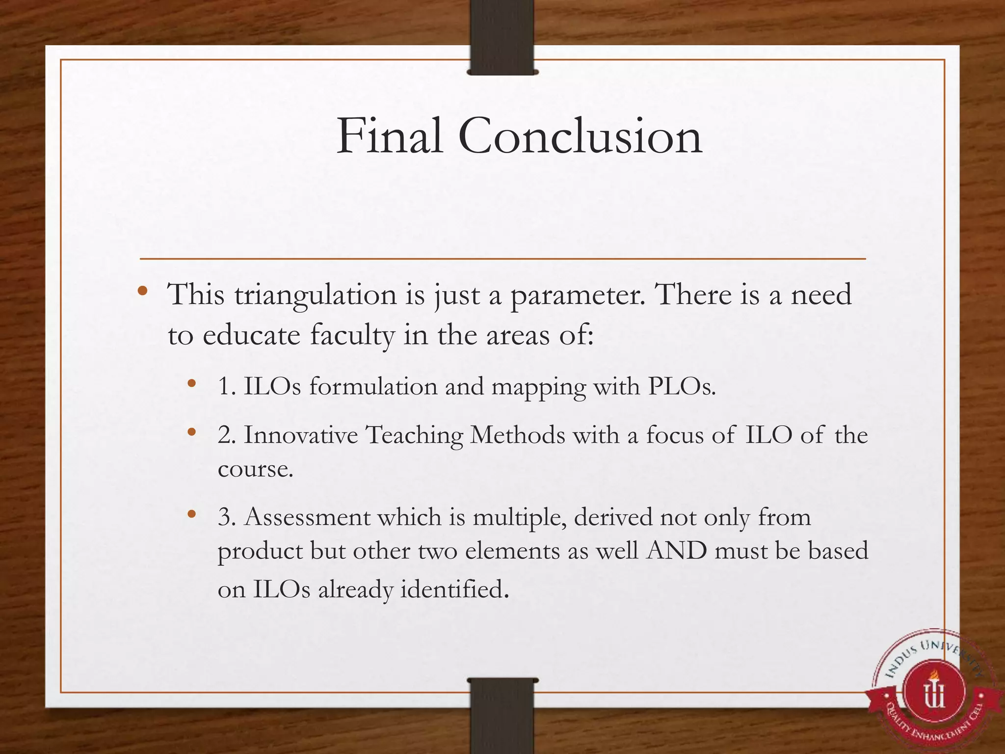 Final Conclusion
• This triangulation is just a parameter. There is a need
to educate faculty in the areas of:
• 1. ILOs formulation and mapping with PLOs.
• 2. Innovative Teaching Methods with a focus of ILO of the
course.
• 3. Assessment which is multiple, derived not only from
product but other two elements as well AND must be based
on ILOs already identified.
 