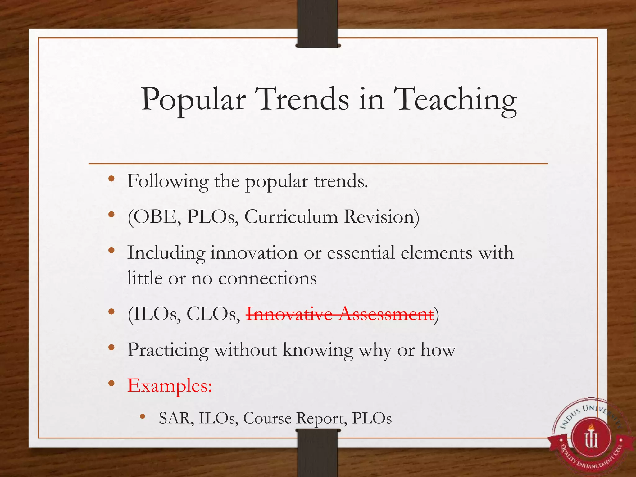 Popular Trends in Teaching
• Following the popular trends.
• (OBE, PLOs, Curriculum Revision)
• Including innovation or essential elements with
little or no connections
• (ILOs, CLOs, Innovative Assessment)
• Practicing without knowing why or how
• Examples:
• SAR, ILOs, Course Report, PLOs
 