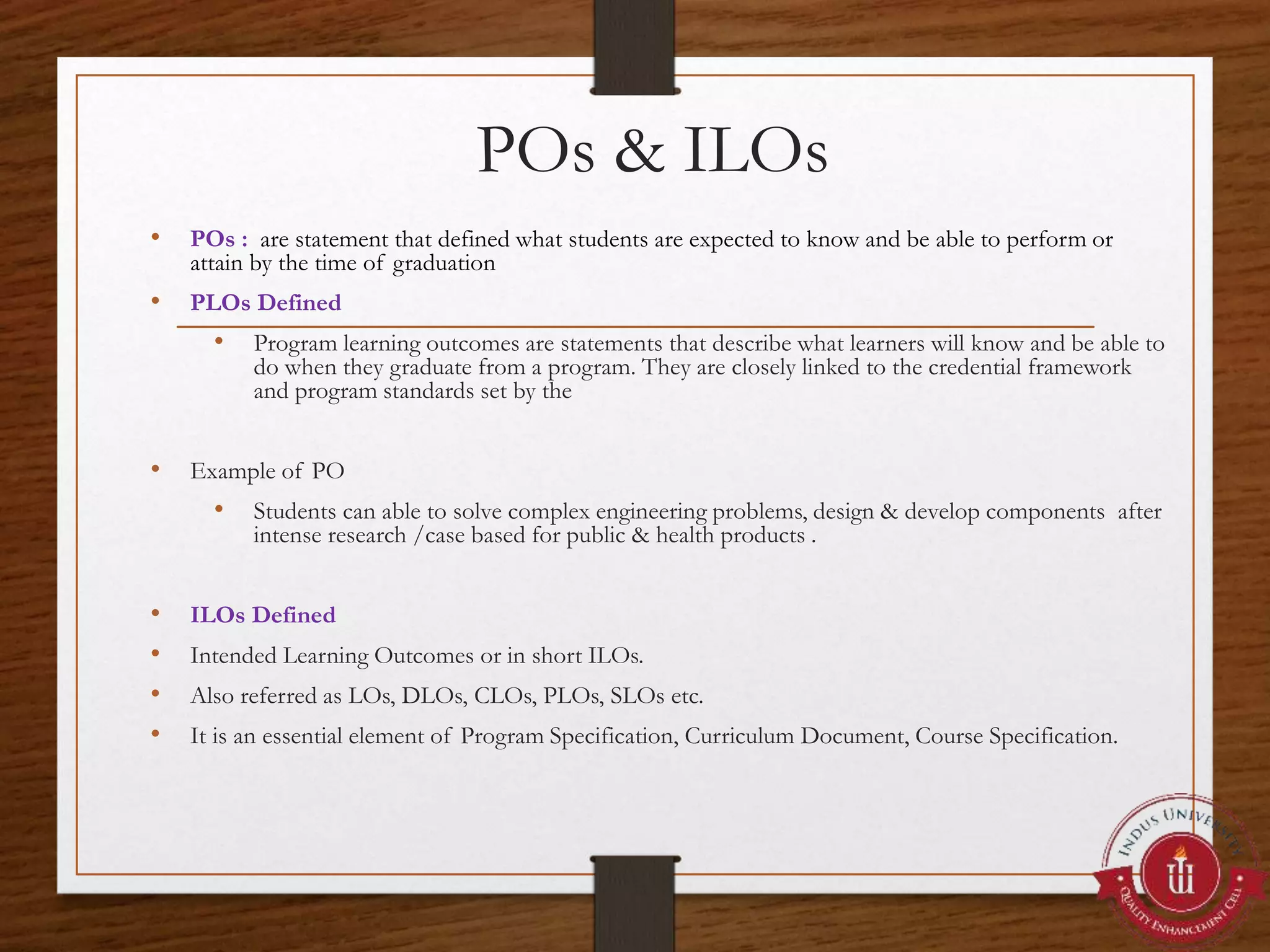 POs & ILOs
• POs : are statement that defined what students are expected to know and be able to perform or
attain by the time of graduation
• PLOs Defined
• Program learning outcomes are statements that describe what learners will know and be able to
do when they graduate from a program. They are closely linked to the credential framework
and program standards set by the
• Example of PO
• Students can able to solve complex engineering problems, design & develop components after
intense research /case based for public & health products .
• ILOs Defined
• Intended Learning Outcomes or in short ILOs.
• Also referred as LOs, DLOs, CLOs, PLOs, SLOs etc.
• It is an essential element of Program Specification, Curriculum Document, Course Specification.
 
