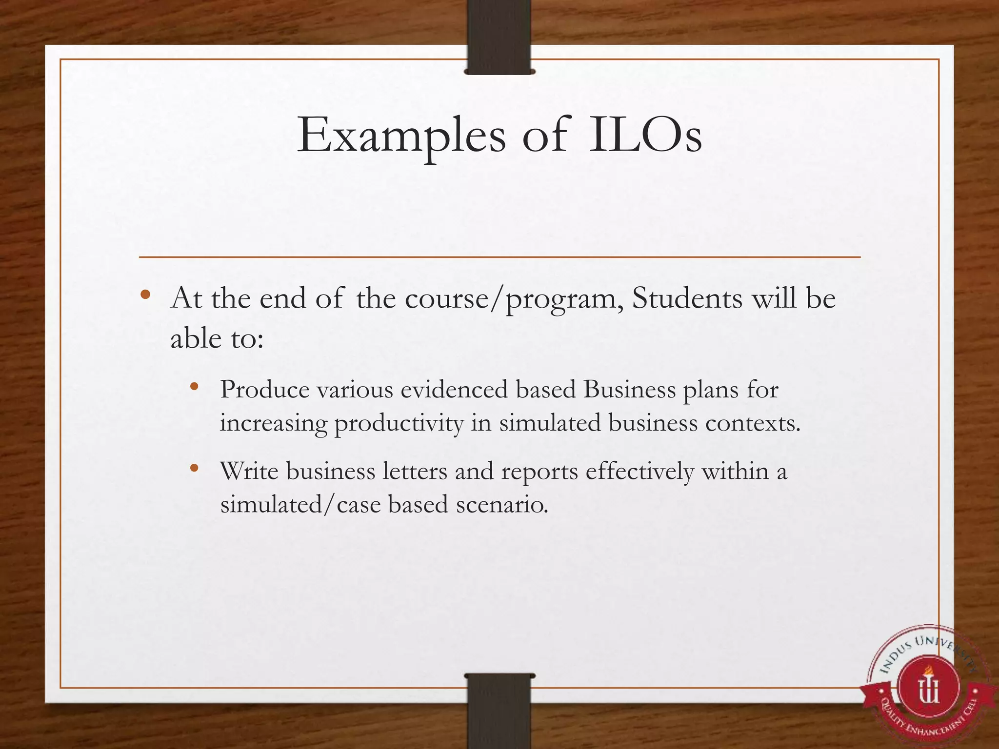 Examples of ILOs
• At the end of the course/program, Students will be
able to:
• Produce various evidenced based Business plans for
increasing productivity in simulated business contexts.
• Write business letters and reports effectively within a
simulated/case based scenario.
 