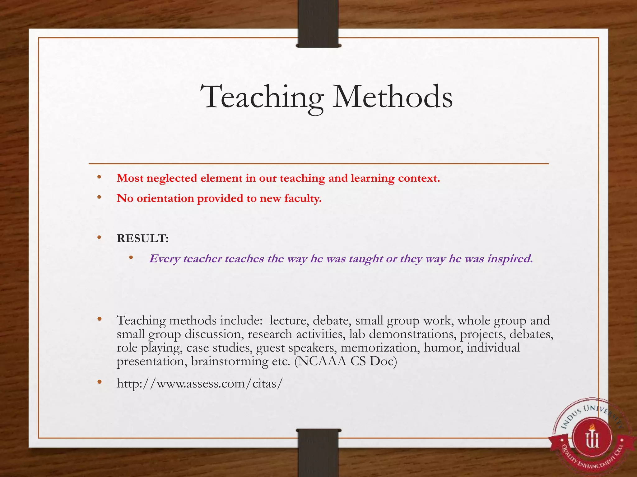 Teaching Methods
• Most neglected element in our teaching and learning context.
• No orientation provided to new faculty.
• RESULT:
• Every teacher teaches the way he was taught or they way he was inspired.
• Teaching methods include: lecture, debate, small group work, whole group and
small group discussion, research activities, lab demonstrations, projects, debates,
role playing, case studies, guest speakers, memorization, humor, individual
presentation, brainstorming etc. (NCAAA CS Doc)
• http://www.assess.com/citas/
 