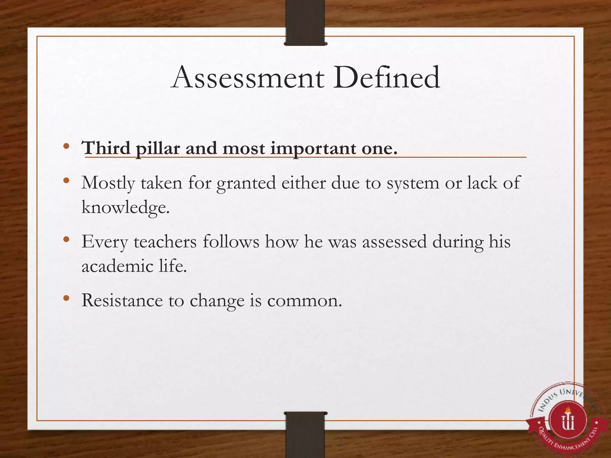 Assessment Defined
• Third pillar and most important one.
• Mostly taken for granted either due to system or lack of
knowledge.
• Every teachers follows how he was assessed during his
academic life.
• Resistance to change is common.
 