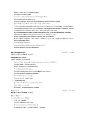 - Booked CT scans, MRI’s,PETscans andsurgeries
- Handledall prescription requests
- Maintained quality results by following and enforcing standards
- Scheduled and confirmed appointments
- Filing and maintenance ofpatient records also handledall releaseofinformation requests
- Transmitted correspondence andmedical records by mail,e-mail or fax
- Performed various clericalandadministrativefunctions including ordering and maintaining an inventory ofsupplies
- Operatedofficeequipmentsuchas voicemailmessaging systems and used word processing,spreadsheet, and other
softwareapplications to prepare reports,letters, casehistories andmedical records
- Kept office equipment operating by following operating instructions,troubleshooting breakdowns, maintaining
supplies, performing preventivemaintenanceandcalling for repairs whenneeded
- Verified insurance andhandledall pre certifications for tests andprocedures
- Performed bookkeeping duties suchas credits and collections, preparing andsending financialstatements andbills
and keeping financial records.
- Greeted patients uponarrival
- Answered telephones anddirected calls toappropriatestaff
- Balanced monies andmadedaily bank deposits
Patient Care Associate
Part Time: 24 hours/week Salary:$
Yale New Haven Hospital
1/10/2005— 1/10/2006
20 York Street New Haven,CT06510
- Worked on Maternal SpecialCare Unit providing careto motherand child/children
- Adult and newborn vitalsigns and testing
- Routine blooddraws and newbornheelsticks
- Assisted patients withdaily hygiene
- Assisted the Nursery RN as neededwith bathing and feeding newborns
- Educated patients on breastfeeding techniques
- Calculatedpatient intakeandoutput
- Prepared rooms for new admissions
- Changed linens daily
- Ensured specific dietorders werefollowed bypatients
- Disbursedpatient meal trays
- Assisted RN’s withmany other duties as needed
Salesperson
Part Time: 12 hours/week Salary:$
Forest Theater
3/1/2000 — 3/31/2004
Forest Road West Haven, CT06516
- Ticket and candy sales
- Inventory and ordering ofall supplies
- Balanced dailymonies andhandled allpayroll
- Responsiblefor making a monthly schedulefor 5 employees
 