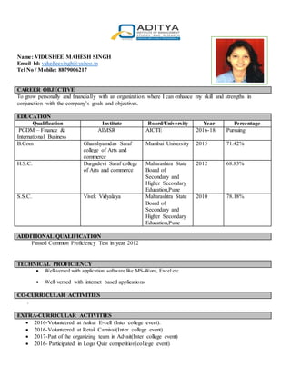 Name: VIDUSHEE MAHESH SINGH
Email Id: vidusheesingh@yahoo.in
Tel No / Mobile: 8879006217
CAREER OBJECTIVE
To grow personally and financially with an organization where I can enhance my skill and strengths in
conjunction with the company’s goals and objectives.
EDUCATION
Qualification Institute Board/University Year Percentage
PGDM – Finance &
International Business
AIMSR AICTE 2016-18 Pursuing
B.Com Ghanshyamdas Saraf
college of Arts and
commerce
Mumbai University 2015 71.42%
H.S.C. Durgadevi Saraf college
of Arts and commerce
Maharashtra State
Board of
Secondary and
Higher Secondary
Education,Pune
2012 68.83%
S.S.C. Vivek Vidyalaya Maharashtra State
Board of
Secondary and
Higher Secondary
Education,Pune
2010 78.18%
ADDITIONAL QUALIFICATION
Passed Common Proficiency Test in year 2012
TECHNICAL PROFICIENCY
 Well-versed with application software like MS-Word, Excel etc.
 Well-versed with internet based applications
CO-CURRICULAR ACTIVITIES
.
EXTRA-CURRICULAR ACTIVITIES
 2016-Volunteered at Ankur E-cell (Inter college event).
 2016-Volunteered at Retail Carnival(Inter college event)
 2017-Part of the organizing team in Advait(Inter college event)
 2016- Participated in Logo Quiz competition(college event)
r Photograph in
Blazer & Tie
 