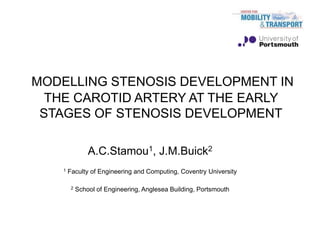 MODELLING STENOSIS DEVELOPMENT IN
THE CAROTID ARTERY AT THE EARLY
STAGES OF STENOSIS DEVELOPMENT
A.C.Stamou1, J.M.Buick2
1 Faculty of Engineering and Computing, Coventry University
2 School of Engineering, Anglesea Building, Portsmouth
 