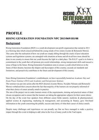 PPRROOFFIILLEE
RRIISSIINNGG GGEENNEERRAATTIIOONN FFOOUUNNDDAATTIIOONN NNPPCC 22001133//006699//118811//0088
Background
Rising Generation Foundation (RGF) is a youth development non-profit organisation that started in 2011
as a brewing idea which conceived behind the young minds of two sisters (Lerato & Boitumelo Moroe).
This came after the realisation of how our youth are simply falling through the cracks of poor education
systems and legislation systems; are entangled with situations at home and all-in-all how more should be
done in our country to ensure that our youth become the light in a dark place. The R.G.F’s goal is to foster a
commitment to the youth that will promote pro-social relationships, strong interpersonal skills and reassert a
sense of hope in the future. Rising Generation Foundation aims to ensure a youth which believes in the
future of their dreams; becomes the shapers and skyscrapers of this country; exceeds set standards and
limitations; and proactively contributes to the future and development of this country.
Since Rising Generation Foundation’s establishment, we have successfully hosted an Academic Day and
Exam Prayer Seminar (2011) and Academic and Entrepreneur Seminar.
The seminar was put into action after the RGF directors (Lerato Moroe, Nozipho Ntitsane and Boitumelo
Moroe) verbalized their concern about the fact that majority of the learners are not properly informed of
what their choice of career actually entails in practice.
The aim of the project was to make learners aware of the requirements, training and practical nature of their
chosen occupation and to ensure that the learners are taking the appropriate subjects for their career choice.
On the day of the event four speakers from different career fields namely; medicine & pharmaceutical,
applied science & engineering, marketing & management, and accounting & finance, gave first-hand
information to the youth concerning the pitfalls, success and clarity of what their career of choice entails.
Despite many challenges and experiences we can proudly say that we have managed to make a positive
impact through this event in helping to add value to the lives of many youth in the Vaal region.
 