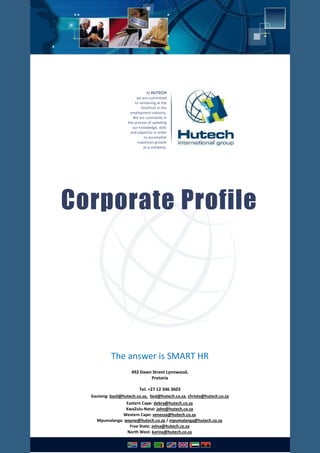 At HUTECH
we are committed
to remaining at the
forefront in the
employment industry.
We are constantly in
the process of updating
our knowledge, skills
and expertise in order
to accomplish
maximum growth
as a company.
Corporate Profile
The answer is SMART HR
492 Dawn Street Lynnwood,
Pretoria
Tel: +27 12 346 3603
Gauteng: basil@hutech.co.za, liesl@hutech.co.za, christo@hutech.co.za
Eastern Cape: debra@hutech.co.za
KwaZulu-Natal: john@hutech.co.za
Western Cape: venessa@hutech.co.za
Mpumalanga: wayne@hutech.co.za / mpumalanga@hutech.co.za
Free State: zelna@hutech.co.za
North West: karina@hutech.co.za
 