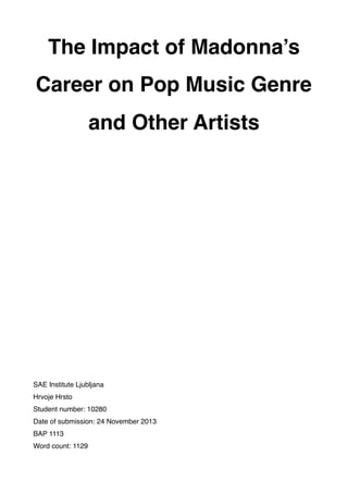 The Impact of Madonna’s
Career on Pop Music Genre
and Other Artists
SAE Institute Ljubljana
Hrvoje Hrsto
Student number: 10280
Date of submission: 24 November 2013
BAP 1113
Word count: 1129
 