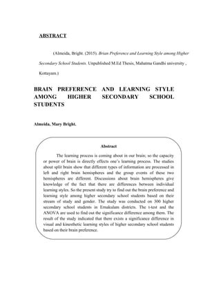 ABSTRACT
(Almeida, Bright. (2015). Brian Preference and Learning Style among Higher
Secondary School Students. Unpublished M.Ed Thesis, Mahatma Gandhi university ,
Kottayam.)
BRAIN PREFERENCE AND LEARNING STYLE
AMONG HIGHER SECONDARY SCHOOL
STUDENTS
Almeida, Mary Bright.
Abstract
The learning process is coming about in our brain; so the capacity
or power of brain is directly effects one’s learning process. The studies
about split brain show that different types of information are processed in
left and right brain hemispheres and the group events of these two
hemispheres are different. Discussions about brain hemispheres give
knowledge of the fact that there are differences between individual
learning styles. So the present study try to find out the brain preference and
learning style among higher secondary school students based on their
stream of study and gender. The study was conducted on 300 higher
secondary school students in Ernakulam districts. The t-test and the
ANOVA are used to find out the significance difference among them. The
result of the study indicated that there exists a significance difference in
visual and kinesthetic learning styles of higher secondary school students
based on their brain preference.
 