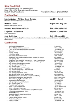 Rick Goodchild
25 Bramber Avenue, Hove, East Sussex, BN3 8GW
Phone: 07736 941 738 Email: spinningman@hotmail.co.uk
Facebook: RickyG.FitnessCoaching Twitter: @RickyG_Fitness & @RideForLifeCRUK
Positions Held
Freedom Leisure – Withdean Sports Complex May 2014 - Current
Fitness Instructor/Personal Trainer/Group Fitness Instructor
Metabolic Solution August 2009 – May 2014
Personal Trainer/Spinning® Instructor
Freelance Group Fitness Instructor June 2009 – August 2009
King Alfred Leisure Centre May 2008 – October 2009
Group Fitness Instructor
Coral Health Club April 1999 – June 2009
Gym Manager, Gym Instructor, Group Fitness Instructor, Group Fitness Co-Ordinator, Door Supervisor, Bar Licensee, Health & Safety Officer,
General Manager
Qualifications
• ICS Diploma: Fitness & Nutrition 5th April 1995
• Central YMCA: Level 3 Fitness Assessment 19th August 2000
• Central YMCA: Level 3 Nutrition & Weight Management 10th November 2000
• Boxercise® 20th January 2001
• FKO Kick Aerobics 23rd August 2001
• Keiser Indoor Cycling 25th January 2002
• Niton Training Door Supervisor Course 2nd/3rd June 2003
• City & Guilds: BIIAB Level 2 National Certificate for Licensees (On-Licence) 22nd June 2004
• MDA Spinning® Clinic 14th November 2004
• City & Guilds: BIIAB Level 2 Door Supervisors Unit 1: Roles & Responsibilities 25th January 2005
• City & Guilds: BIIAB Level 2 Door Supervisors Unit 2: Conflict Management 27th January 2005
• MDA Spinning®: Music, Movement & Emotion 13th August 2005
• MDA Spinning®: Heart Rate Training 13th August 2005
• MDA Spinning®: Star 2 15th December 2005
• MDA Spinning®: Spintensity ™ Periodization 1st July 2006
• MDA Spinning®: Profile Design & Heart Rate Games 9th July 2006
• MDA Spinning®: Star 3 22nd July 2006
• MDA Spinning®: High Intensity Training 28th October 2006
• MDA Spinning®: Mental Training, Approach & Skills 29th October 2006
• British Safety Council Level 2 Certificate in Supervising Staff Safely 13th September 2007
• Schwinn Indoor Cycling Bronze Level Certification 26th/27th January 2008
• Schwinn Indoor Cycling Target Heart Rate Zones 23rd February 2008
• Schwinn Indoor Cycling Mind/Body 24th February 2008
• MDA Spinning®: Language & Visualization 21st June 2008
• MDA Spinning®: Spin® Core 22nd June 2008
• Powerplate Core Fundamentals 15th April 2009
• Johnny G Kranking® Master Camp 18th-20th September 2009
• Johnny G Kranking® Fundamentals 23rd February 2010
• City & Guilds NVQ Level 3 Instructing Physical Activity & Exercise (Gym) 3rd June 2010
• TRX® Group Fitness Suspension Training 18th September 2010
• TRX® RIP™ Training 18th September 2011
• Muhammad Ali Boxing Fitness Training Course 20th May 2012
• Team ICG – ICG Stages 1 27th August 2013
• Freedom Leisure Defibrillator Training October 2014
• Freedom Leisure First Aid November 2014
• Team ICG – Stages 2 23rd December 2014
 