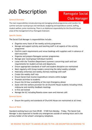 Ramsgate Social
Club Manager
Job Description
General Overview
The main responsibilities include planning and managing activity programmes and transfers for
summer and year round groups and individuals, budgeting and expenditure control, staffing,
student welfare, junior monitoring. There is an Additional responsibility for the Churchill House
areas of the management of our Ramsgate Clubroom.
Specific Duties
The Social Club Manager is responsibilities include:
 Organise every facet of the weekly activity programme
 Manage and support activity and teaching staff in all aspects of the activity
programme
 Confirm coach requirements and venue bookings with suppliers well in advance of
each excursion
 Organise and prepare Ramsgate summer programmes
 Manage year round group/individual transfers
 Liaise with the Transfers Department (summer) concerning coach and taxi
requirements for student arrivals and departures.
 Ensure appropriate standards of staff and student discipline are maintained
 Meet regularly with Group Leaders concerning the daily/weekly schedule
 Hold daily (informal) and weekly (formal) meetings with staff
 Create the weekly staff rota
 Ensure Social Club income/expenditure remains within budget
 Promote activities to students
 Ensure the 24 hour availability of the main Emergency phone
 Assist with the welfare provision for all Churchill House students including initial,
midcourse and monthly feedback meetings
 Is first aid trained
 Manage the ILC including Rosetta stone room and internet café
General Duties
 Ensure the quality and standards of Churchill House are maintained at all times
Hours of Work
Standard working hours are from 09:00 – 17:00 from Monday – Friday. The Social Club
Manager is also expected to handle any emergencies outside of working hours and is the
primary holder of the school’s emergency telephone.
WE RESERVE THE RIGHT TO AMENDS OR ADD TO THIS JOB DESCRIPTION ON RESPONSE TO
COMPANY NEEDS
 