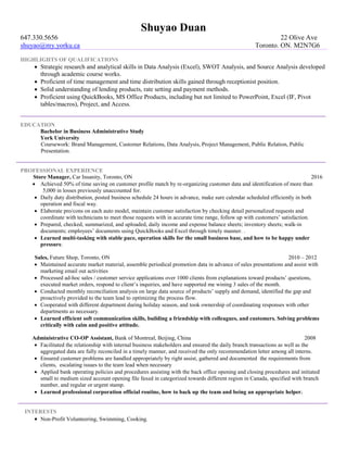 Shuyao Duan
647.330.5656 22 Olive Ave
shuyao@my.yorku.ca Toronto. ON. M2N7G6
HIGHLIGHTS OF QUALIFICATIONS
 Strategic research and analytical skills in Data Analysis (Excel), SWOT Analysis, and Source Analysis developed
through academic course works.
 Proficient of time management and time distribution skills gained through receptionist position.
 Solid understanding of lending products, rate setting and payment methods.
 Proficient using QuickBooks, MS Office Products, including but not limited to PowerPoint, Excel (IF, Pivot
tables/macros), Project, and Access.
EDUCATION
Bachelor in Business Administrative Study
York University
Coursework: Brand Management, Customer Relations, Data Analysis, Project Management, Public Relation, Public
Presentation.
PROFESSIONAL EXPERIENCE
Store Manager, Car Insanity, Toronto, ON 2016
 Achieved 50% of time saving on customer profile match by re-organizing customer data and identification of more than
5,000 in losses previously unaccounted for.
 Daily duty distribution, posted business schedule 24 hours in advance, make sure calendar scheduled efficiently in both
operation and fiscal way.
 Elaborate pro/cons on each auto model, maintain customer satisfaction by checking detail personalized requests and
coordinate with technicians to meet those requests with in accurate time range, follow up with customers’ satisfaction.
 Prepared, checked, summarized, and uploaded, daily income and expense balance sheets; inventory sheets; walk-in
documents; employees’ documents using QuickBooks and Excel through timely manner. .
 Learned multi-tasking with stable pace, operation skills for the small business base, and how to be happy under
pressure.
Sales, Future Shop, Toronto, ON 2010 – 2012
 Maintained accurate market material, assemble periodical promotion data in advance of sales presentations and assist with
marketing email out activities
 Processed ad-hoc sales / customer service applications over 1000 clients from explanations toward products’ questions,
executed market orders, respond to client’s inquiries, and have supported me wining 3 sales of the month.
 Conducted monthly reconciliation analysis on large data source of products’ supply and demand, identified the gap and
proactively provided to the team lead to optimizing the process flow.
 Cooperated with different department during holiday season, and took ownership of coordinating responses with other
departments as necessary.
 Learned efficient soft communication skills, building a friendship with colleagues, and customers. Solving problems
critically with calm and positive attitude.
Administrative CO-OP Assistant, Bank of Montreal, Beijing, China 2008
 Facilitated the relationship with internal business stakeholders and ensured the daily branch transactions as well as the
aggregated data are fully reconciled in a timely manner, and received the only recommendation letter among all interns.
 Ensured customer problems are handled appropriately by right assist, gathered and documented the requirements from
clients, escalating issues to the team lead when necessary
 Applied bank operating policies and procedures assisting with the back office opening and closing procedures and initiated
small to medium sized account opening file faxed in categorized towards different region in Canada, specified with branch
number, and regular or urgent stamp.
 Learned professional corporation official routine, how to back up the team and being an appropriate helper.
INTERESTS
 Non-Profit Volunteering, Swimming, Cooking.
 