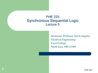 PHE 2251
PHE 225
Synchronous Sequential Logic
Lecture 5
Instructor: Professor Jim Evangelos
Electrical Engineering
Cecil College
North East, MD 21901
 