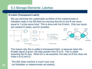 11
5.3 Storage Elements: Latches
We can eliminate the undesirable condition of the indeterminate or
forbidden state in the SR latch by ensuring that the S and R are never
equal to 1 at the same time! This is done with the D latch. Only two inputs
are needed D (data), and En (enable).
The reason why this is called a transparent latch, is because when the
Enable signal is given, the data passes from D to Q. This is called
asserting the En line. When En is de-asserted, the data on D line does not
make it to Q and Q’.
D Latch (Transparent Latch)
The QQ’ state machine is much nicer now
(no forbidden or indeterminate red states!).
0110
En = 1,
D = 1
En=0,
D = x
En=0
D=X
set state
En = 1,
D = 0
reset state
 