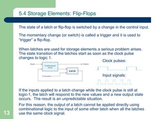 13
5.4 Storage Elements: Flip-Flops
The state of a latch or flip-flop is switched by a change in the control input.
The momentary change (or switch) is called a trigger and it is used to
“trigger” a flip-flop.
When latches are used for storage elements a serious problem arises.
The state transition of the latches start as soon as the clock pulse
changes to logic 1.
If the inputs applied to a latch change while the clock pulse is still at
logic-1, the latch will respond to the new values and a new output state
occurs. The result is an unpredictable situation.
For this reason, the output of a latch cannot be applied directly using
combinational logic to the input of some other latch when all the latches
use the same clock signal.
Clock pulses:
Input signals:
 