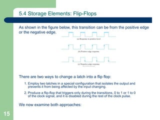 15
5.4 Storage Elements: Flip-Flops
As shown in the figure below, this transition can be from the positive edge
or the negative edge.
There are two ways to change a latch into a flip flop:
1. Employ two latches in a special configuration that isolates the output and
prevents it from being affected by the input changing.
2. Produce a flip-flop that triggers only during the transitions, 0 to 1 or 1 to 0
of the clock signal, and it is disabled during the rest of the clock pulse.
We now examine both approaches:
 